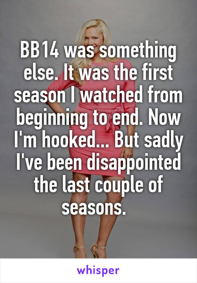 BB14 was something else. It was the first season I watched from beginning to end. Now I'm hooked... But sadly I've been disappointed the last couple of seasons.  
