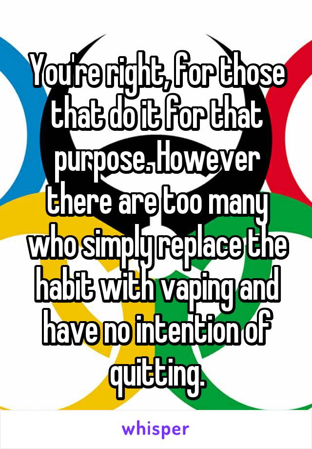 You're right, for those that do it for that purpose. However there are too many who simply replace the habit with vaping and have no intention of quitting.