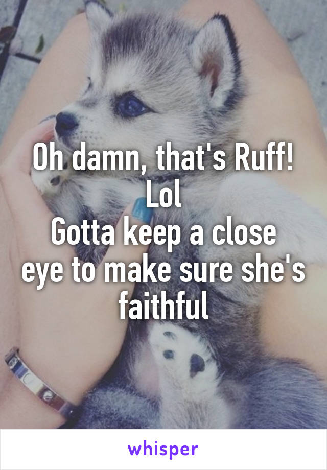 Oh damn, that's Ruff! Lol
Gotta keep a close eye to make sure she's faithful