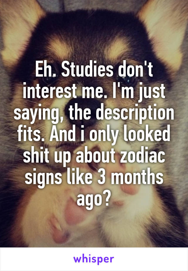 Eh. Studies don't interest me. I'm just saying, the description fits. And i only looked shit up about zodiac signs like 3 months ago?