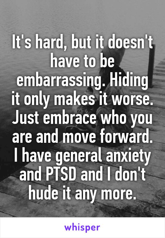 It's hard, but it doesn't have to be embarrassing. Hiding it only makes it worse. Just embrace who you are and move forward. I have general anxiety and PTSD and I don't hude it any more.