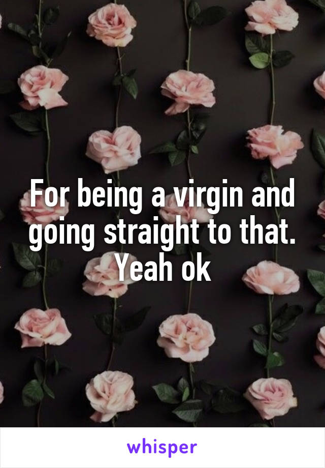 For being a virgin and going straight to that. Yeah ok
