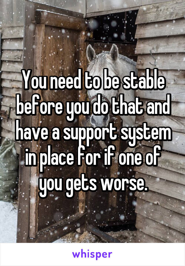 You need to be stable before you do that and have a support system in place for if one of you gets worse.