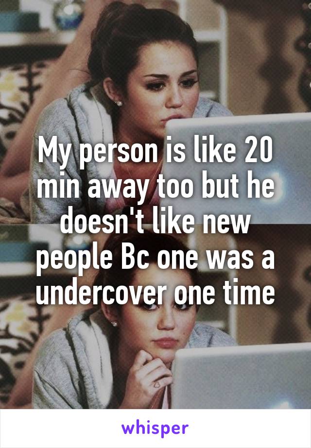 My person is like 20 min away too but he doesn't like new people Bc one was a undercover one time