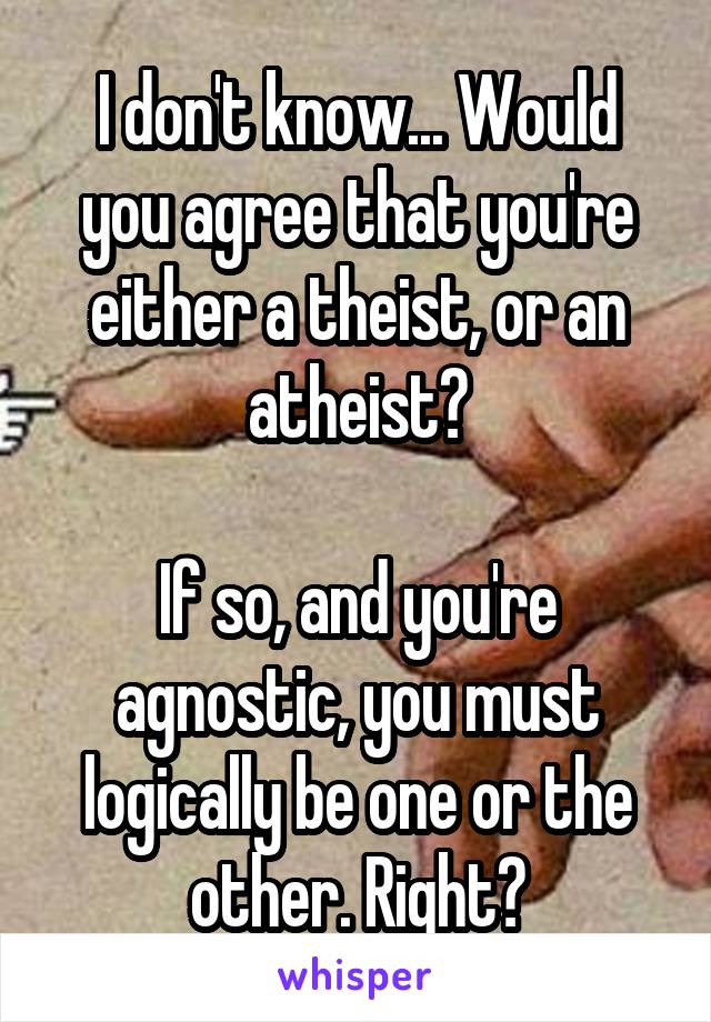 I don't know... Would you agree that you're either a theist, or an atheist?

If so, and you're agnostic, you must logically be one or the other. Right?