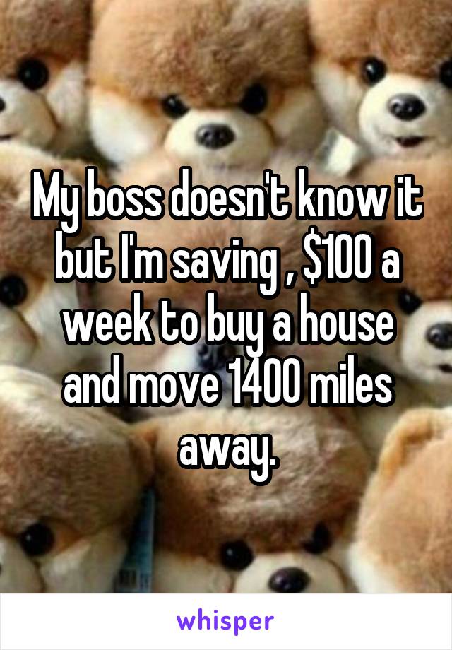 My boss doesn't know it but I'm saving , $100 a week to buy a house and move 1400 miles away.