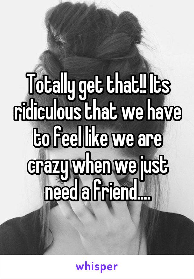 Totally get that!! Its ridiculous that we have to feel like we are crazy when we just need a friend....