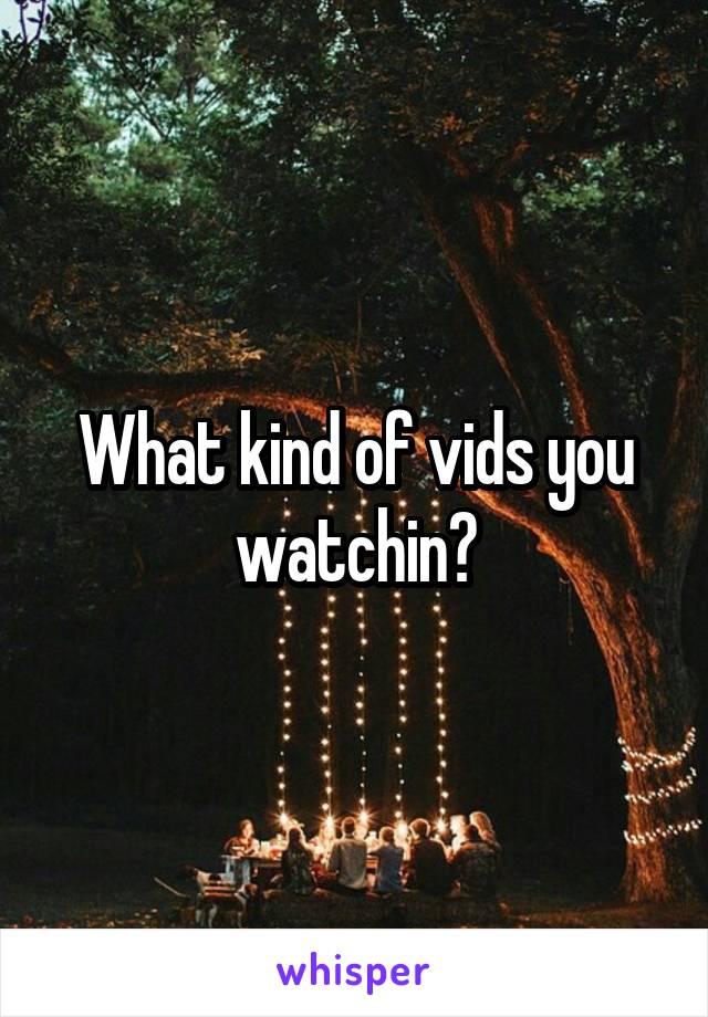 What kind of vids you watchin?