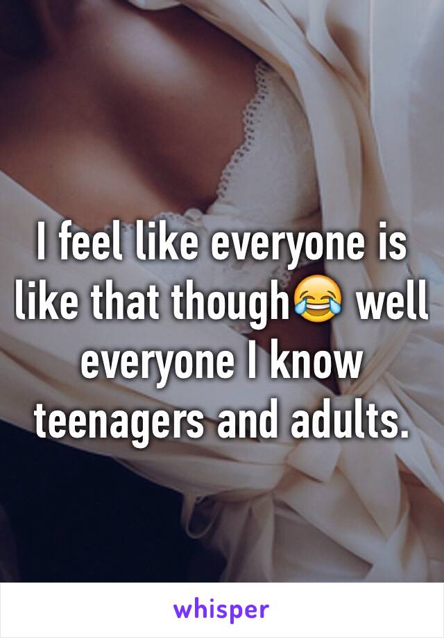 I feel like everyone is like that though😂 well everyone I know teenagers and adults. 