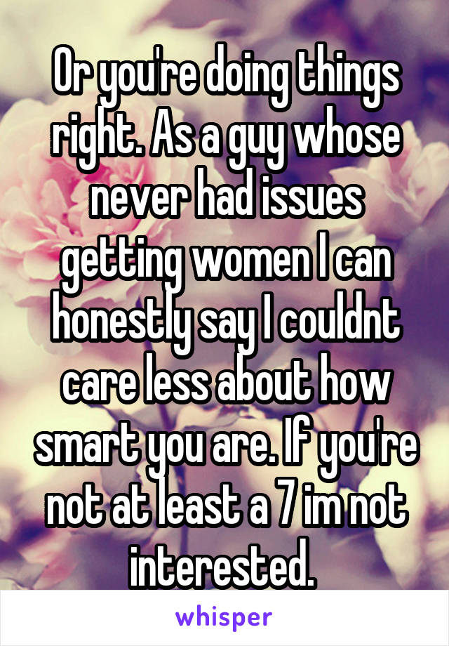 Or you're doing things right. As a guy whose never had issues getting women I can honestly say I couldnt care less about how smart you are. If you're not at least a 7 im not interested. 