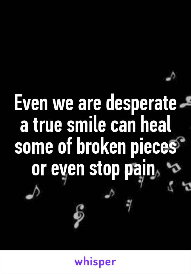 Even we are desperate a true smile can heal some of broken pieces or even stop pain 