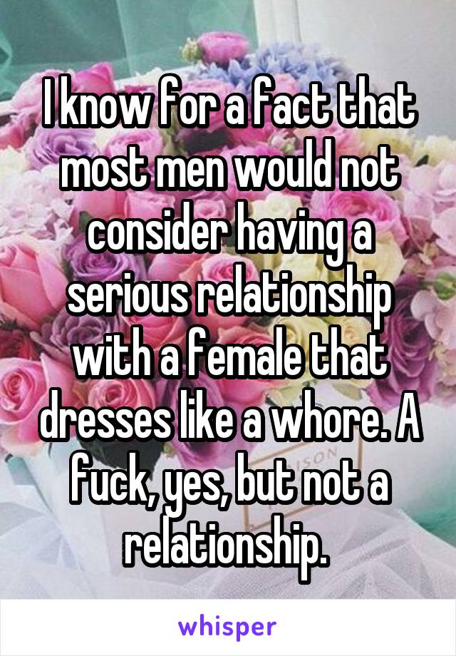 I know for a fact that most men would not consider having a serious relationship with a female that dresses like a whore. A fuck, yes, but not a relationship. 