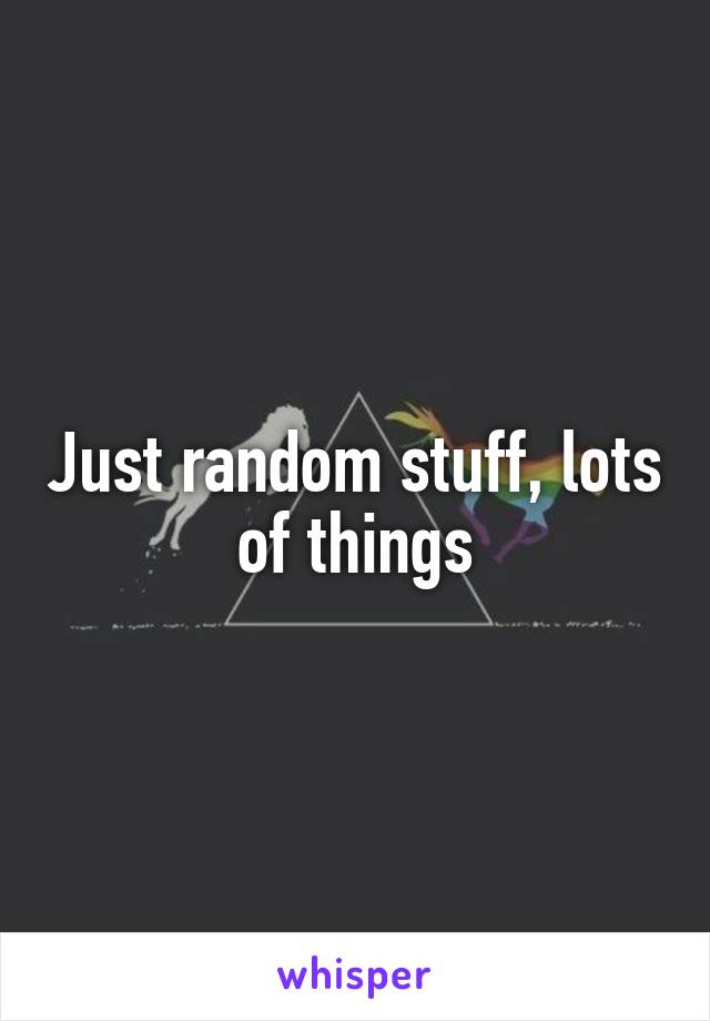 Just random stuff, lots of things