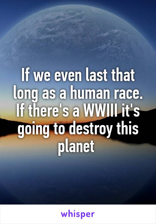 If we even last that long as a human race. If there's a WWIII it's going to destroy this planet 