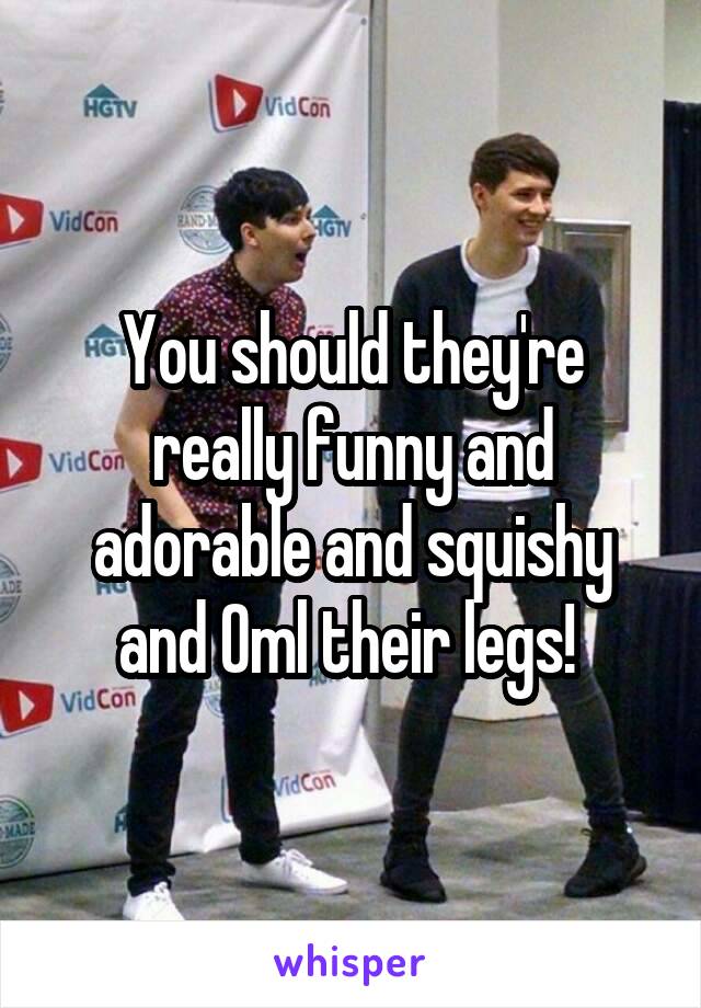 You should they're really funny and adorable and squishy and Oml their legs! 