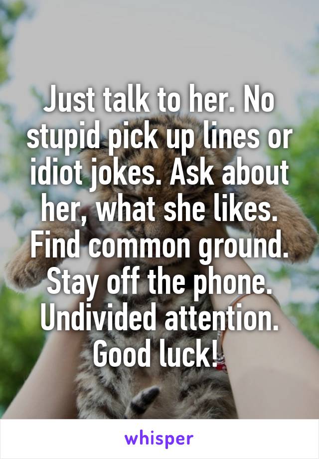 Just talk to her. No stupid pick up lines or idiot jokes. Ask about her, what she likes. Find common ground. Stay off the phone. Undivided attention. Good luck! 