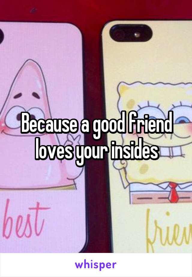 Because a good friend loves your insides