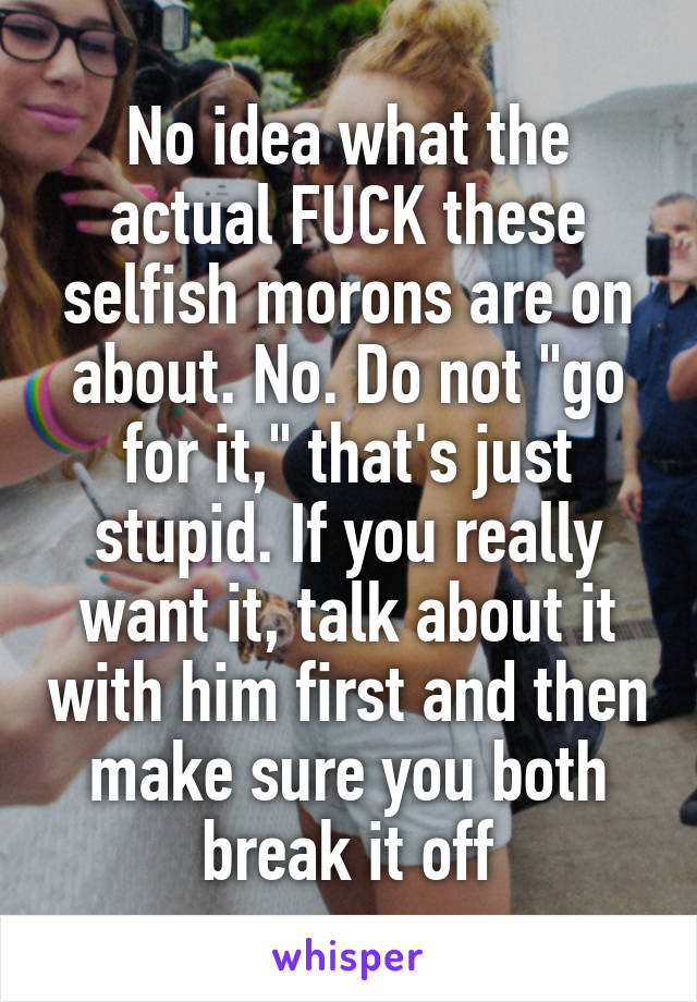 No idea what the actual FUCK these selfish morons are on about. No. Do not "go for it," that's just stupid. If you really want it, talk about it with him first and then make sure you both break it off