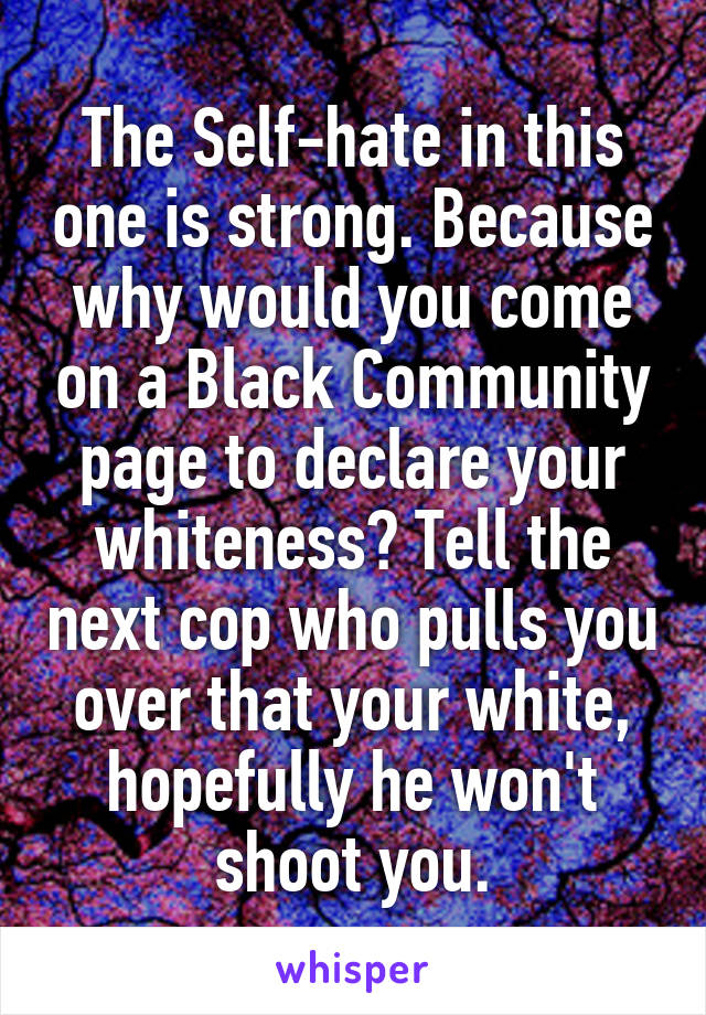 The Self-hate in this one is strong. Because why would you come on a Black Community page to declare your whiteness? Tell the next cop who pulls you over that your white, hopefully he won't shoot you.