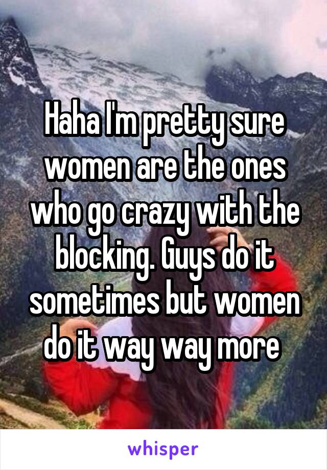 Haha I'm pretty sure women are the ones who go crazy with the blocking. Guys do it sometimes but women do it way way more 