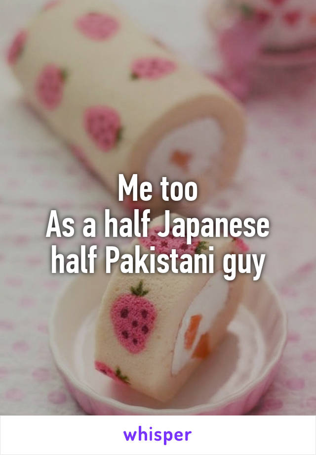 Me too
As a half Japanese half Pakistani guy