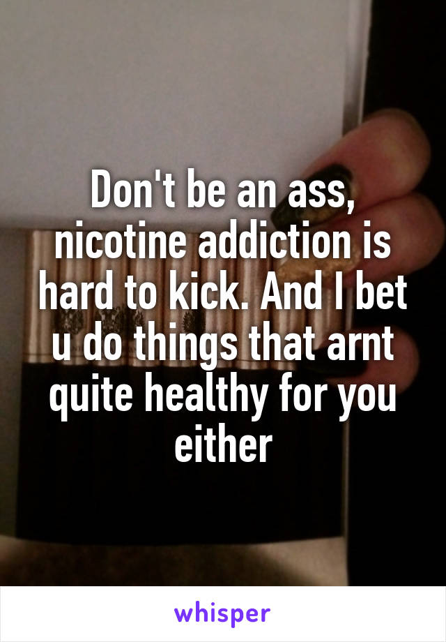 Don't be an ass, nicotine addiction is hard to kick. And I bet u do things that arnt quite healthy for you either