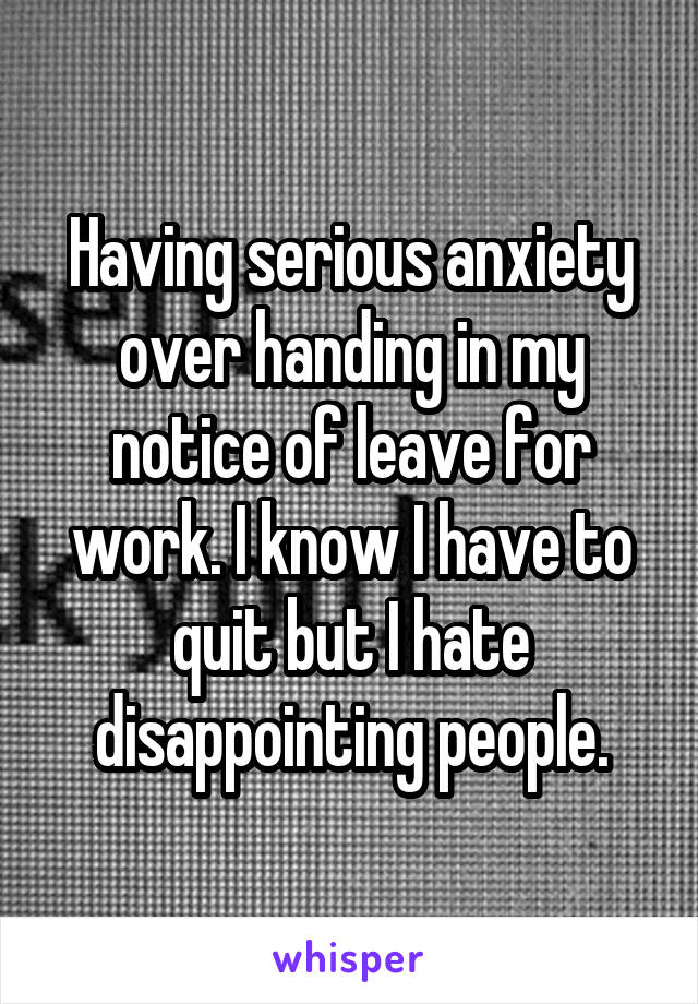 Having serious anxiety over handing in my notice of leave for work. I know I have to quit but I hate disappointing people.