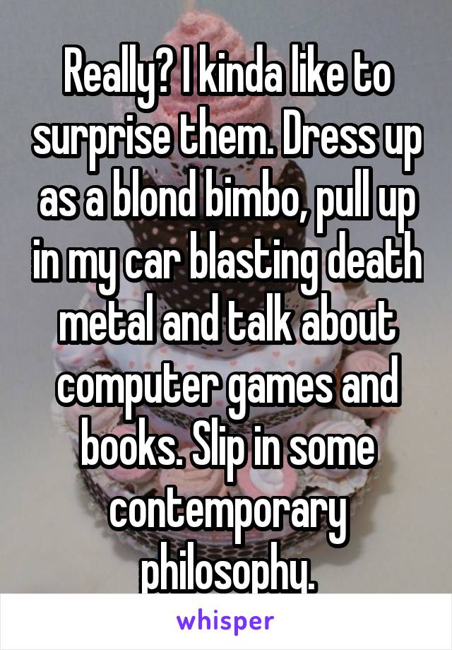 Really? I kinda like to surprise them. Dress up as a blond bimbo, pull up in my car blasting death metal and talk about computer games and books. Slip in some contemporary philosophy.