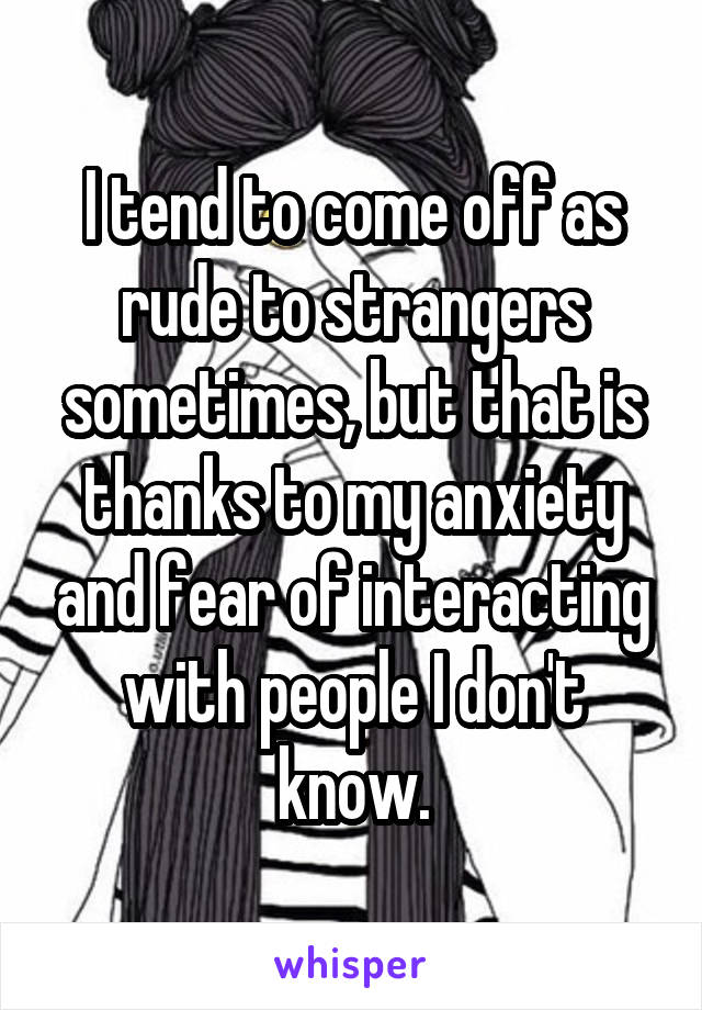 I tend to come off as rude to strangers sometimes, but that is thanks to my anxiety and fear of interacting with people I don't know.