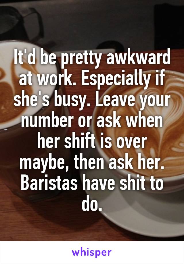 It'd be pretty awkward at work. Especially if she's busy. Leave your number or ask when her shift is over maybe, then ask her. Baristas have shit to do.