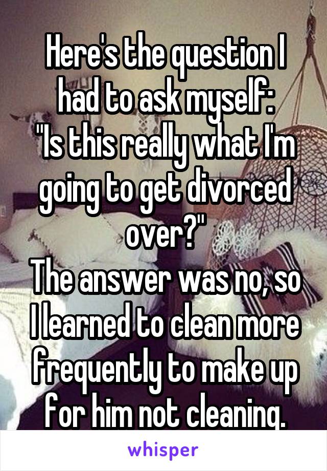 Here's the question I had to ask myself:
"Is this really what I'm going to get divorced over?"
The answer was no, so I learned to clean more frequently to make up for him not cleaning.