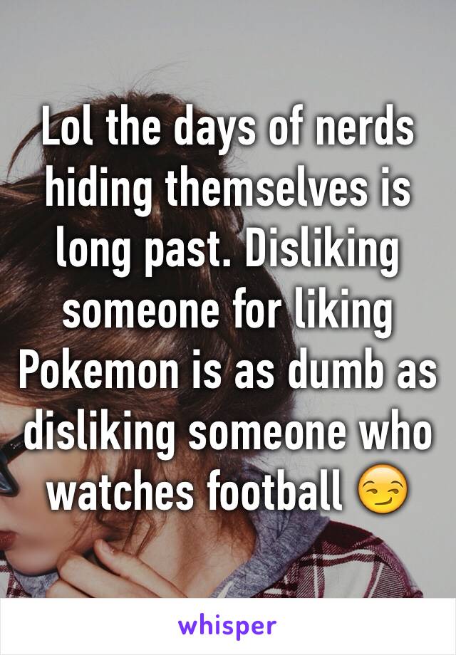 Lol the days of nerds hiding themselves is long past. Disliking someone for liking Pokemon is as dumb as disliking someone who watches football 😏