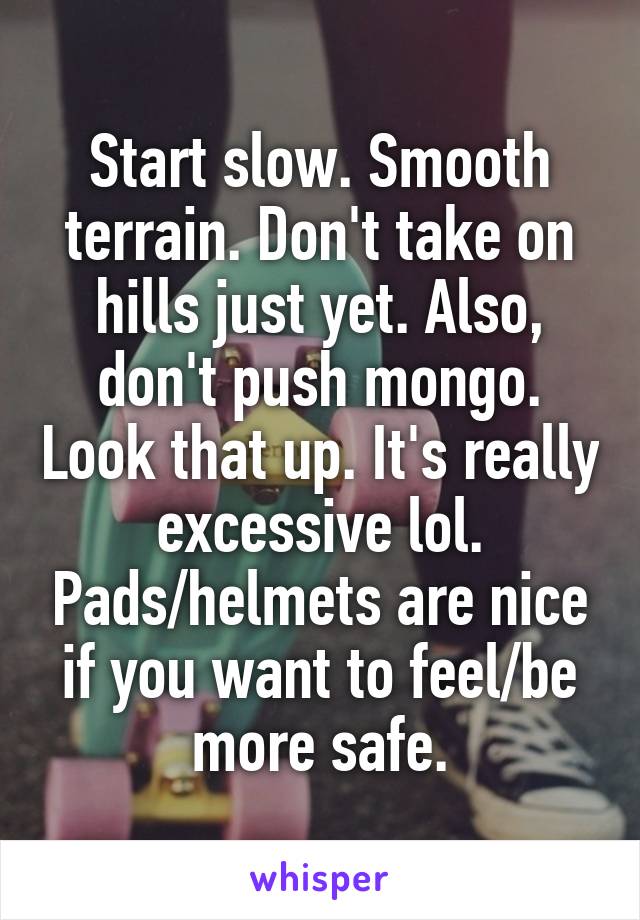 Start slow. Smooth terrain. Don't take on hills just yet. Also, don't push mongo. Look that up. It's really excessive lol. Pads/helmets are nice if you want to feel/be more safe.