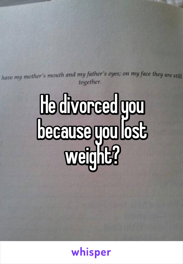 He divorced you because you lost weight?