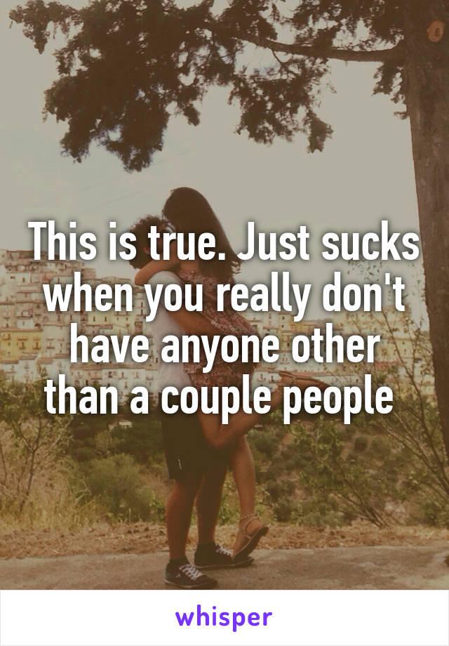 This is true. Just sucks when you really don't have anyone other than a couple people 
