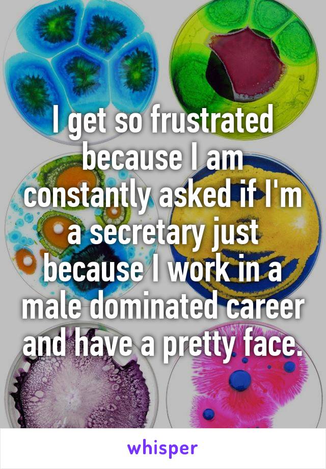 I get so frustrated because I am constantly asked if I'm a secretary just because I work in a male dominated career and have a pretty face.