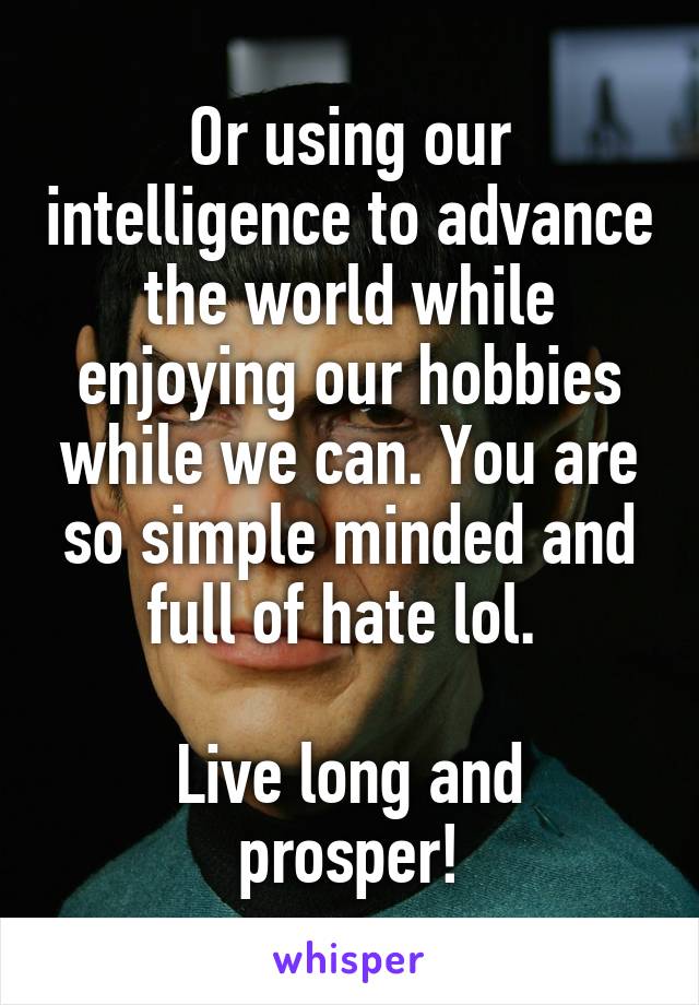 Or using our intelligence to advance the world while enjoying our hobbies while we can. You are so simple minded and full of hate lol. 

Live long and prosper!