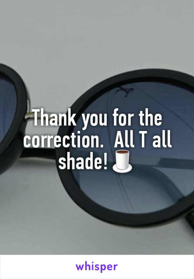 Thank you for the correction.  All T all shade!🍵