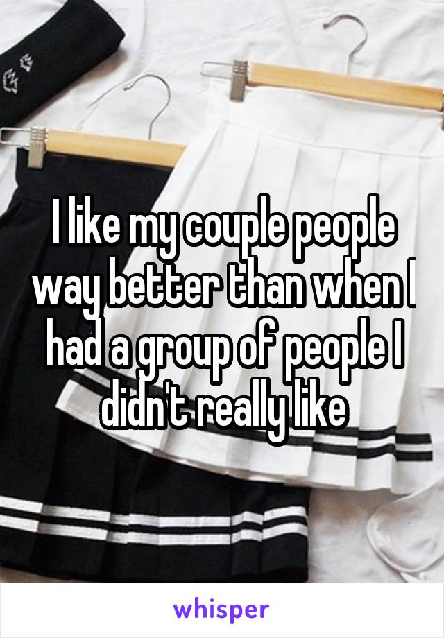 I like my couple people way better than when I had a group of people I didn't really like