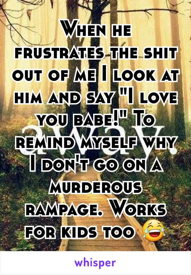 When he frustrates the shit out of me I look at him and say "I love you babe!" To remind myself why I don't go on a murderous rampage. Works for kids too 😂