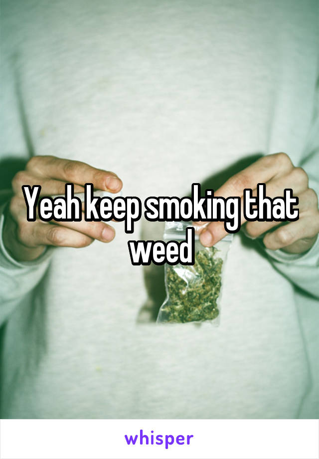 Yeah keep smoking that weed