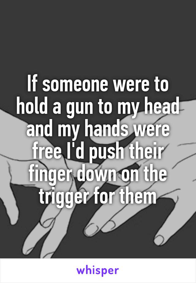 If someone were to hold a gun to my head and my hands were free I'd push their finger down on the trigger for them