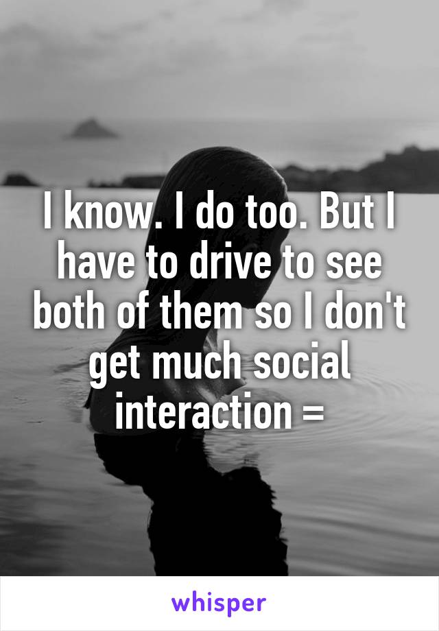 I know. I do too. But I have to drive to see both of them so I don't get much social interaction =\