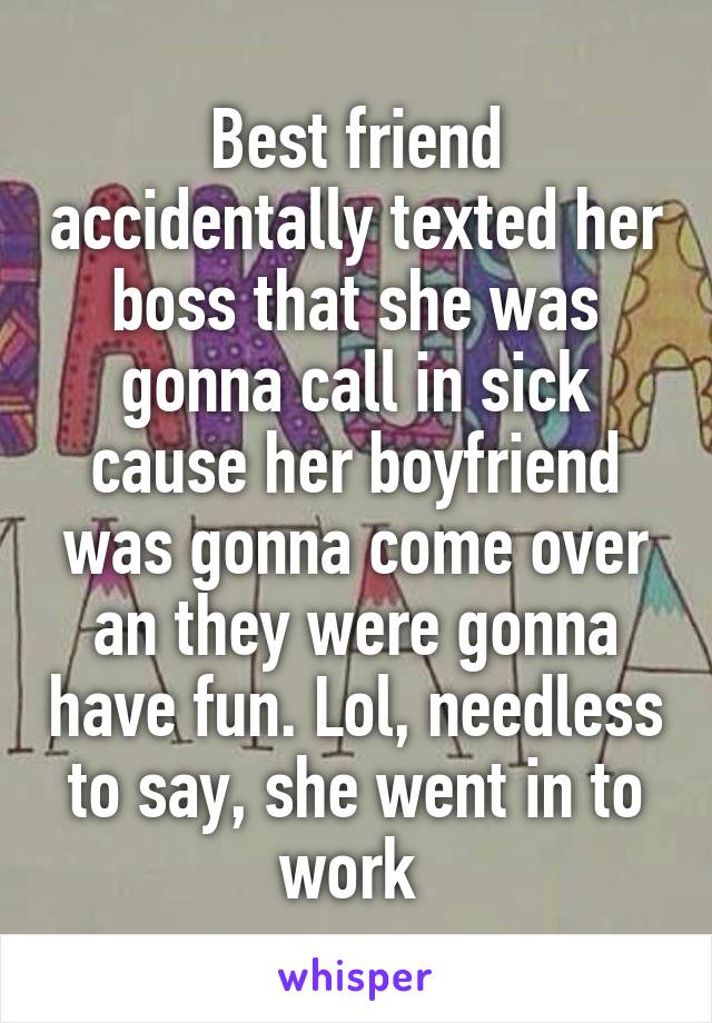 Best friend accidentally texted her boss that she was gonna call in sick cause her boyfriend was gonna come over an they were gonna have fun. Lol, needless to say, she went in to work 