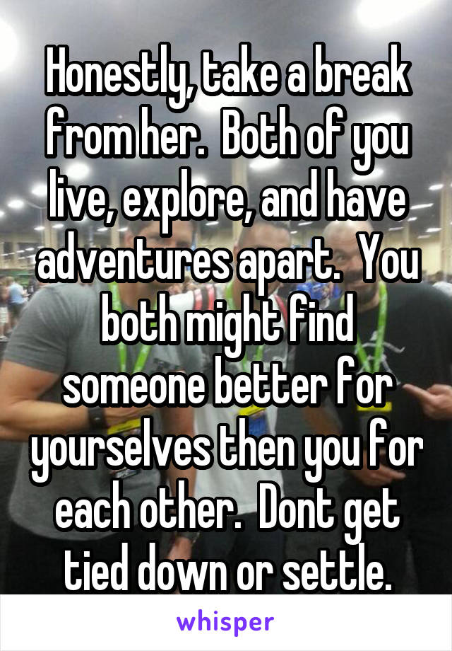 Honestly, take a break from her.  Both of you live, explore, and have adventures apart.  You both might find someone better for yourselves then you for each other.  Dont get tied down or settle.