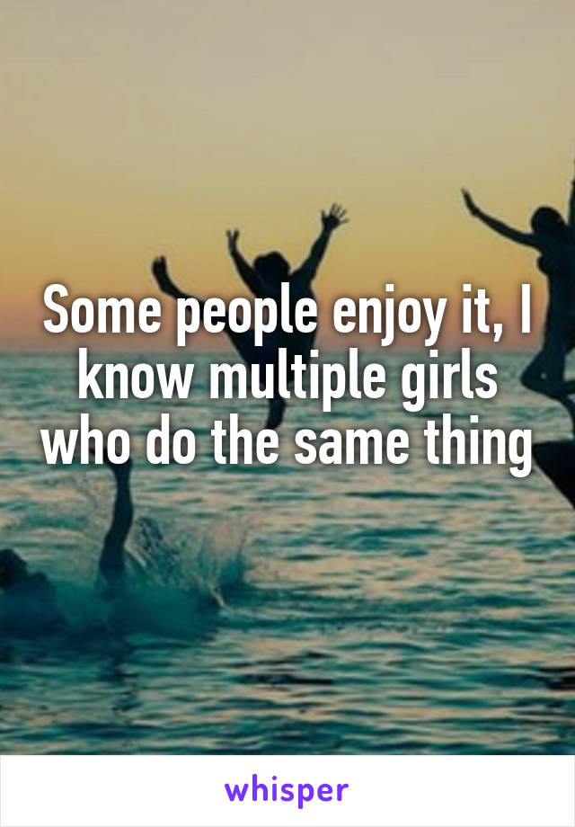 Some people enjoy it, I know multiple girls who do the same thing 