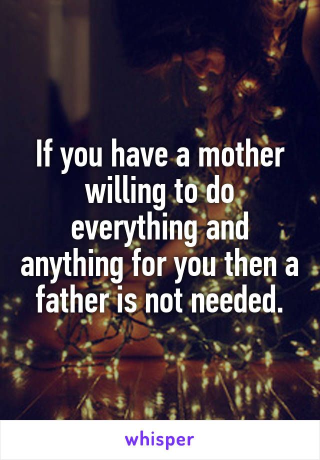 If you have a mother willing to do everything and anything for you then a father is not needed.