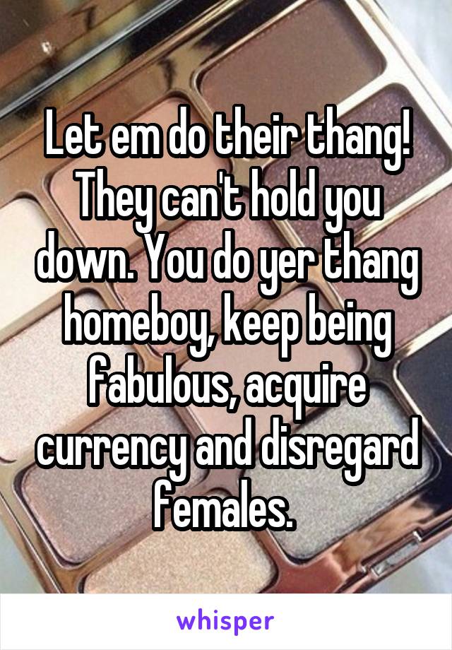 Let em do their thang! They can't hold you down. You do yer thang homeboy, keep being fabulous, acquire currency and disregard females. 