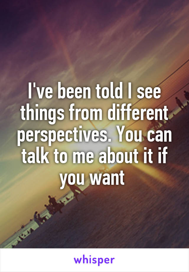 I've been told I see things from different perspectives. You can talk to me about it if you want 