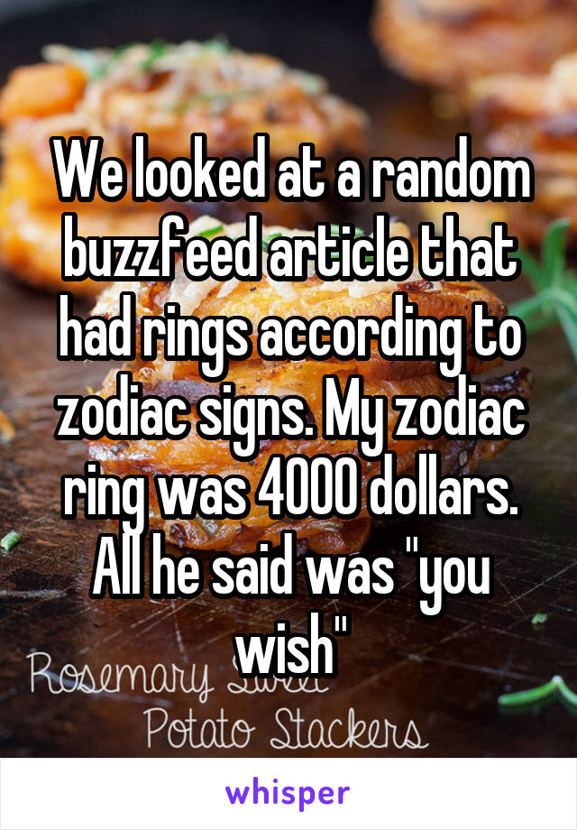 We looked at a random buzzfeed article that had rings according to zodiac signs. My zodiac ring was 4000 dollars.
All he said was "you wish"